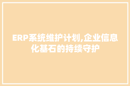 ERP系统维护计划,企业信息化基石的持续守护