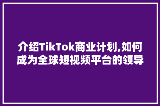 介绍TikTok商业计划,如何成为全球短视频平台的领导者 报告写作
