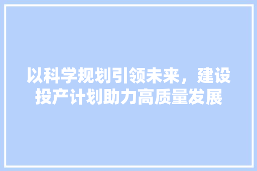 以科学规划引领未来，建设投产计划助力高质量发展