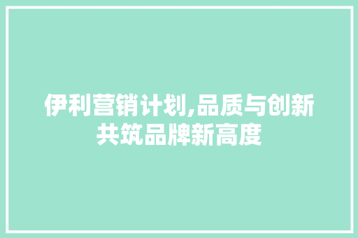 伊利营销计划,品质与创新共筑品牌新高度