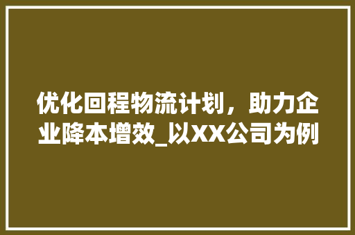 优化回程物流计划，助力企业降本增效_以XX公司为例 写作技巧
