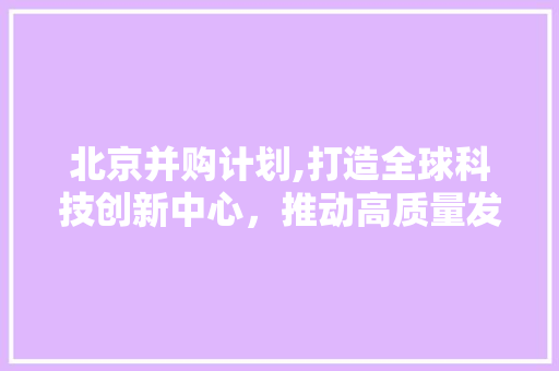 北京并购计划,打造全球科技创新中心，推动高质量发展