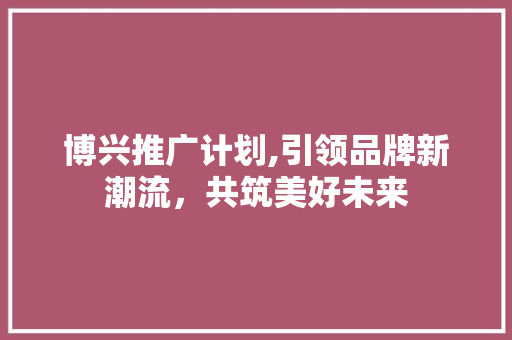 博兴推广计划,引领品牌新潮流，共筑美好未来