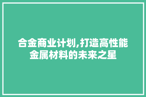 合金商业计划,打造高性能金属材料的未来之星
