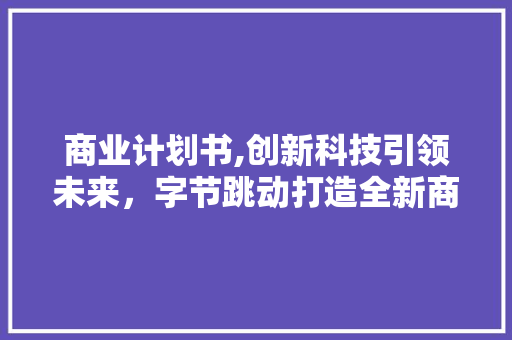 商业计划书,创新科技引领未来，字节跳动打造全新商业帝国