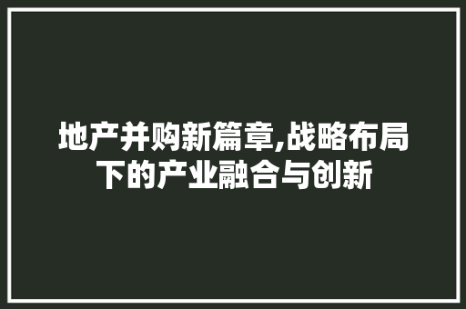 地产并购新篇章,战略布局下的产业融合与创新