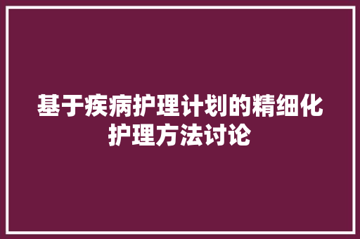 基于疾病护理计划的精细化护理方法讨论