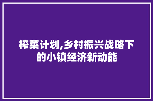 榨菜计划,乡村振兴战略下的小镇经济新动能