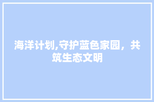 海洋计划,守护蓝色家园，共筑生态文明 报告写作