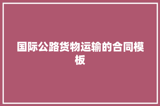国际公路货物运输的合同模板 商业文案
