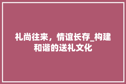 礼尚往来，情谊长存_构建和谐的送礼文化