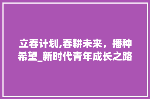 立春计划,春耕未来，播种希望_新时代青年成长之路 写作素材