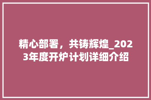 精心部署，共铸辉煌_2023年度开炉计划详细介绍