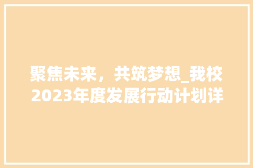 聚焦未来，共筑梦想_我校2023年度发展行动计划详解 写作素材