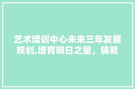 艺术培训中心未来三年发展规划,培育明日之星，铸就艺术辉煌 范文赏析