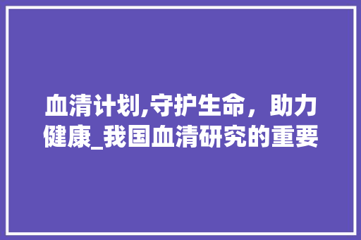 血清计划,守护生命，助力健康_我国血清研究的重要进展与展望
