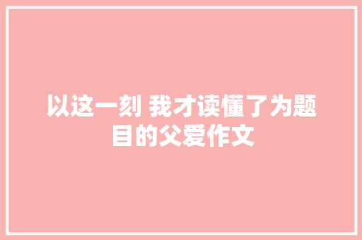 以这一刻 我才读懂了为题目的父爱作文 范文赏析
