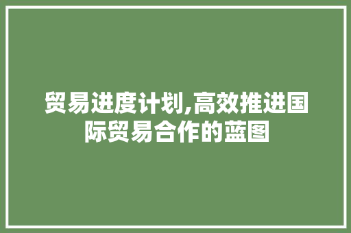 贸易进度计划,高效推进国际贸易合作的蓝图 写作社区