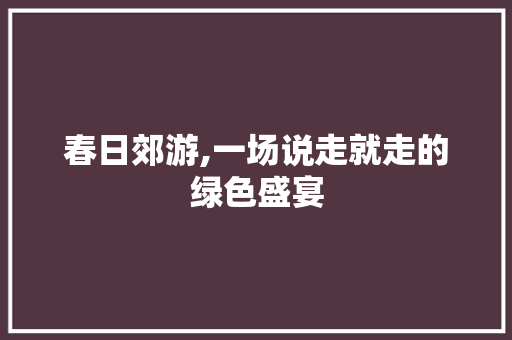 春日郊游,一场说走就走的绿色盛宴