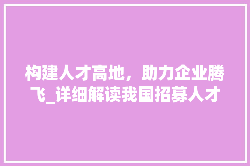 构建人才高地，助力企业腾飞_详细解读我国招募人才计划