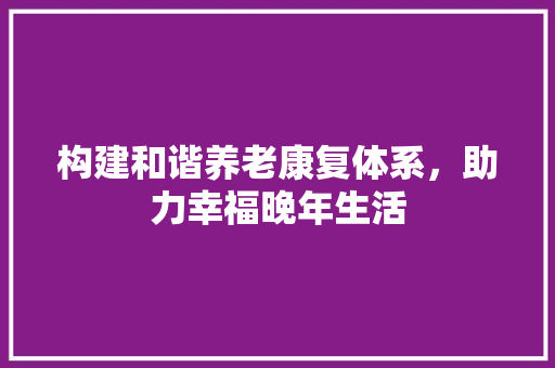 构建和谐养老康复体系，助力幸福晚年生活