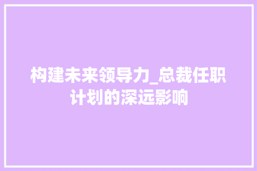 构建未来领导力_总裁任职计划的深远影响