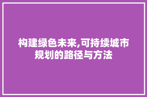 构建绿色未来,可持续城市规划的路径与方法