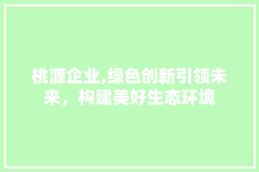 桃源企业,绿色创新引领未来，构建美好生态环境 写作技巧