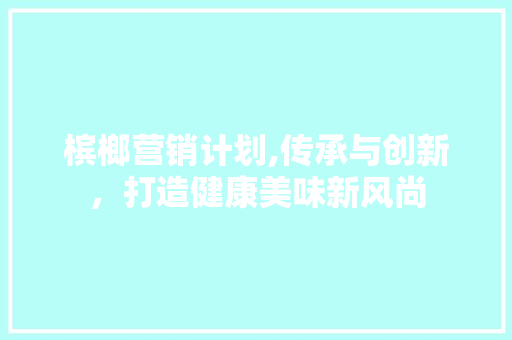 槟榔营销计划,传承与创新，打造健康美味新风尚