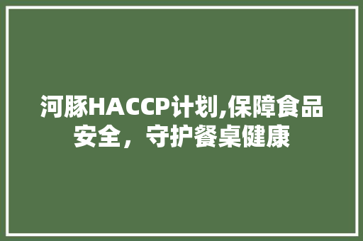 河豚HACCP计划,保障食品安全，守护餐桌健康 写作素材