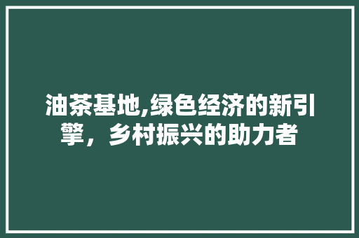 油茶基地,绿色经济的新引擎，乡村振兴的助力者 简历模板
