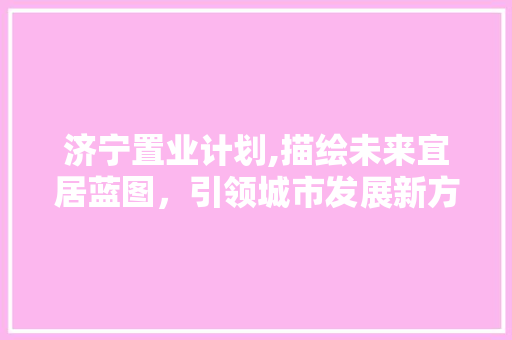济宁置业计划,描绘未来宜居蓝图，引领城市发展新方向 诗歌创作