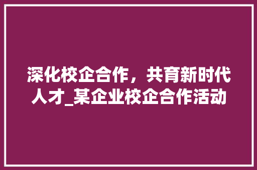 深化校企合作，共育新时代人才_某企业校企合作活动计划书介绍