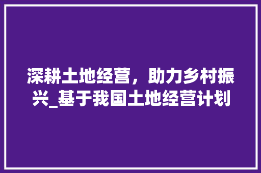深耕土地经营，助力乡村振兴_基于我国土地经营计划的思考与方法