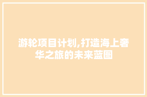 游轮项目计划,打造海上奢华之旅的未来蓝图