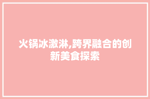 火锅冰激淋,跨界融合的创新美食探索