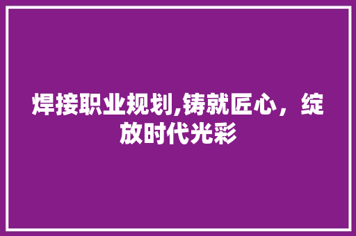 焊接职业规划,铸就匠心，绽放时代光彩 写作技巧