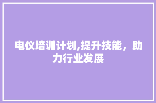 电仪培训计划,提升技能，助力行业发展