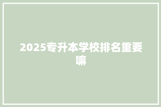 2025专升本学校排名重要嘛