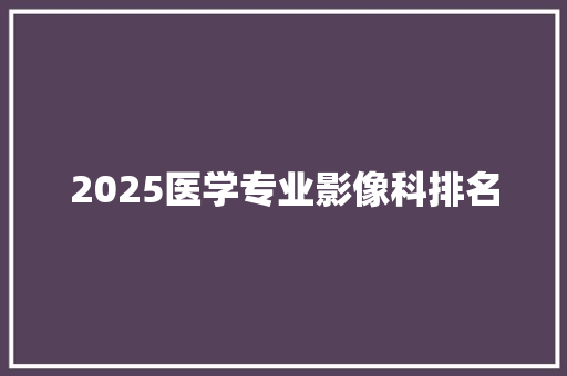 2025医学专业影像科排名 写作素材