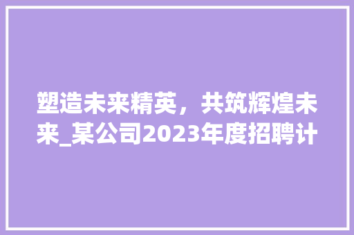 塑造未来精英，共筑辉煌未来_某公司2023年度招聘计划介绍