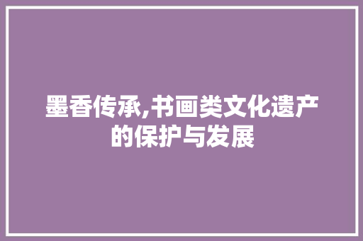 墨香传承,书画类文化遗产的保护与发展