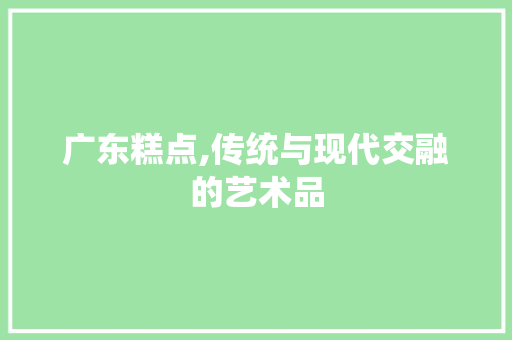广东糕点,传统与现代交融的艺术品