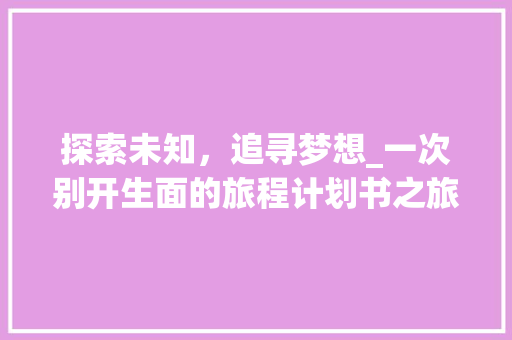 探索未知，追寻梦想_一次别开生面的旅程计划书之旅