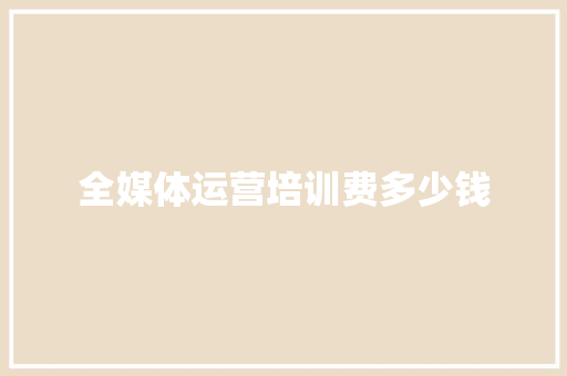 全媒体运营培训费多少钱 报告写作