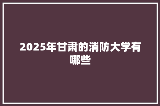 2025年甘肃的消防大学有哪些