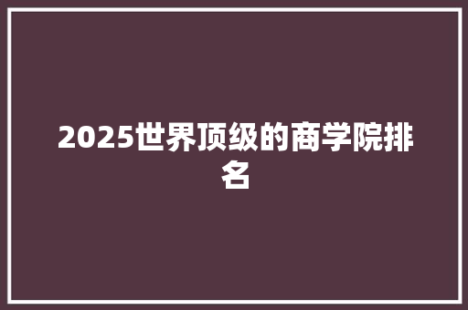 2025世界顶级的商学院排名 写作素材