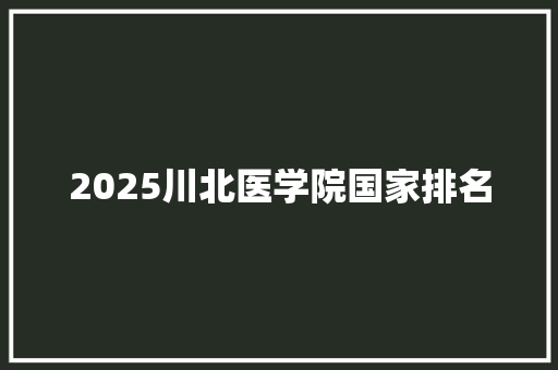 2025川北医学院国家排名 写作素材