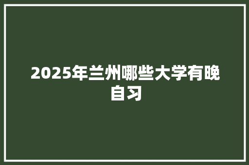 2025年兰州哪些大学有晚自习 报告写作