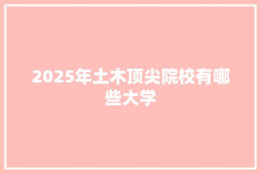 2025年土木顶尖院校有哪些大学 范文赏析